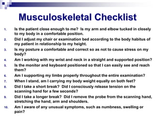 Musculoskeletal Checklist
1. Is the patient close enough to me? Is my arm and elbow tucked in closely
to my body in a comfortable position.
2. Did I adjust my chair or examination bed according to the body habitus of
my patient in relationship to my height.
3. Is my posture a comfortable and correct so as not to cause stress on my
body?
4. Am I working with my wrist and neck in a straight and supported position?
5. Is the monitor and keyboard positioned so that I can easily see and reach
them?
6. Am I supporting my limbs properly throughout the entire examination?
7. When I stand, am I carrying my body weight equally on both feet?
8. Did I take a short break? Did I consciously release tension on the
scanning hand for a few seconds?
9. Did I take a longer break? Did I remove the probe from the scanning hand,
stretching the hand, arm and shoulders.
10. Am I aware of any unusual symptoms, such as numbness, swelling or
pain?
 