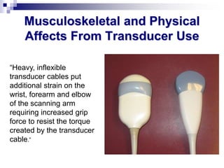 Musculoskeletal and Physical
Affects From Transducer Use
“Heavy, inflexible
transducer cables put
additional strain on the
wrist, forearm and elbow
of the scanning arm
requiring increased grip
force to resist the torque
created by the transducer
cable.”
 