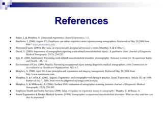References
 Baker, J. & Murphey, S. Ultrasound ergonomics. Sound Ergonomics, 1-2.
 Batchelor, J. (2000, August 17). Employers can reduce repetitive strain injuries among sonographers. Retrieved on May 20,2008 from
http:// www.auntminnie.com.
 Biosound Esaote. (2002). The value of ergonomically designed ultrasound systems. Murphey, S. & Coffin, C.
 David, S. (2005). Importance of sonographers reporting work-related musculoskeletal injury: A qualitative view. Journal of Diagnostic
Medical Sonography, 21(3), 234-237.
 Epp, R. (2006, September). Preventing work-related musculoskeletal disorders in sonography. National Institute for Occupational Safety
and Health, 148, 1-4.
 Environment of Care. (2006, March). Preventing occupational injury among diagnostic medical sonographers. Joint Commission on
Accreditation of Healthcare Organizations, 9(3) 6-7.
 Murphey, S. (2008, April 30). Lean principles and ergonomics aid imaging management. Retrieved May 20, 2008 from
http://www.auntminnie.com.
 Murphey, S. & Coffin, C. (2002, August). Ergonomics and sonographer well-being in practice. Sound Ergonomics, Article 102-sp-1046.
Retrieved July 7, 2008, from www.healthpronet.wj/images/articlesound.
 Murphey, S. & Milkowski, A. (2006). Surface EMG evaluation of sonographer scanning postures. Journal of Diagnostic Medical
Sonography, 22(5), 298-305.
 Employee Health and Safety Services. (2000, July). An update on ergonomic issues in sonography: Murphy, C. & Russo, A.
 Sound Ergonomics & Biodex Medical Systems. (1998). Sonographer occupational muculoskeletal disorders: What are they and how can
they be prevented.
 