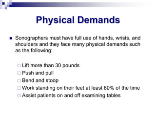 Physical Demands
 Sonographers must have full use of hands, wrists, and
shoulders and they face many physical demands such
as the following:
 Lift more than 30 pounds
 Push and pull
 Bend and stoop
 Work standing on their feet at least 80% of the time
 Assist patients on and off examining tables
 