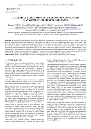  
5	
  
Management of Sustainable Development Sibiu, Romania, Volume 10, No.2, December 2018
10.2478/msd-2019-0001
CARAŞ RIVER GORGE ASPECTS OF SALMONIDS’ COMMUNITIES
MANAGEMENT – TECHNICAL SOLUTIONS
Răzvan, VOICU1
, Doru, BĂNĂDUC2
, Larry, GREENBERG3
, and Angela, CURTEAN-BĂNĂDUC4
1
National Institute of Hydrology and Water management, Bucureşti, Romania, rzvnvoicu@yahoo.com
2
“Lucian Blaga” University of Sibiu, Applied Ecology Research Center, Sibiu, Romania, ad.banaduc@yahoo.com/
Broward College, Davie, Florida, USA, dbanaduc@broward.edu
3
Karlstad University, Department of Environmental and Life Sciences, Karlstad, Sweden, S-65188, Larry.Greenberg@kau.se
4
“Lucian Blaga” University of Sibiu, Faculty of Sciences, Sibiu, Romania, angela.banaduc@ulbsibiu.ro
ABSTRACT: There are many obstacles in rivers that prevent or hinder passage of fish past barriers. Here, we present a specially
designed solution for juvenile and adult brown trout so that they may to swim past discharge-regulating weirs in the upper Caraş
River in both the upstream and downstream directions. The proposed solution relies on gravity flow and will have current velocities
that will not inhibit weak swimmers swimming upstream to pass the weirs. Corrosion-resistant materials and the absence of
components that could potentially injure the fish will be used in the construction of these technical solutions. Although testing of the
functionality of this solutions for upstream - downstream and downstream - upstream passage of weirs is needed, we believe that if
implemented, it should improve connectivity especially for brown trout and consequently conserve within-stream genetic diversity
in the Caraş River and where appropriate in alike other Carpathian lotic systems with similar types of weirs.
KEY WORDS: Brown trout, Caraş River, Banat, discharge-regulating weirs, habitats fragmentation, fish passages.
1. INTRODUCTION
To characterize the ecological status of a lotic system and its
need for remedial measures, one should not only consider the
ecology of the organisms living in the system, but one should
also take into account the geomorphology, hydrology,
connectivity and water quality of the system. All of these
factors are tightly interlinked and neglect or exclusion of one of
them may lead to erroneous conclusions about the status of the
system or the remedial measures that are needed (Aadland
1993, 2010).
Most effective remedial measures need to be carefully
evaluated, and subsequently adapted to the local conditions, in
terms of environmental potential response (Brittain, 1996).
Human-made obstacles in lotic systems (culverts, weirs, and
dams) generally have environmental impact, often affecting
freshwater fish species, many of which are of economic
importance (Gumpinger and Scheder, 2008; Trichkova et al.,
2009; Jeeva et al., 2011; Rumana et al., 2015; Curtean-
Bănăduc et al., 2015; Weis, 2018). The fish populations in
Carpathian streams and rivers of Romania are no exception in
this respect, with numerous reports of impacted populations
(Curtean-Bănăduc et al., 2014, 2018; Costiniuc and Davideanu,
2006; Bănăduc et al., 2002, 2010, 2013; Voicu et al., 2016).
Various types of protected areas in the Carpathians were
established to preserve their ecological status, and their
preservation strategies include in numerous cases the fish. The
proposals for these protected areas took into consideration
several different criteria such as natural or nearly natural
habitats, persistent and healthy fish populations, ecologically
and economically important species and low levels of human
impacts. (Bănăduc 2011; Bănăduc et al. 2012)
Salmo trutta fario, resident in many Carpathian rivers and
streams, is an economically very valuable fish species used
both for fishing and aquaculture (Hard et al. 2008; Pomeroy et
al. 2008; Kruzhylina and Didenko, 2011).
This species uses a broad range of different types of habitats in
streams (for shelter, feed, rest, spawn, nursery, etc.) and habitat
use differs with age of the fish (Bănărescu 1964; Elliott 1994;
Crisp 2000). In addition to habitat, the species often relies on
an intact connectivity between habitats to complete their life
cycles (Schwartz et al. 2007). Connectivity is also relevant if
one is interested in preserving genetic diversity, thereby
maintaining a high adaptive potential for the fish populations.
Admixture is one potential process that preserves genetic
diversity, which occurs when spawners migrate back and forth
from one part of a watershed to another and/or among different
watersheds (Ostergren et al. 2012). This phenomenon often
plays a large role when tributaries are spatially close (Carlsson
and Nilsson, 2000). All age classes of salmonids can be
negatively affected by changes in flow conditions, both natural
and anthropogenically-induced (Warren et al. 2015; Bănăduc,
2008; Bănăduc et al., 2013). Anthropogenic activities and/or
catastrophic natural events that induce lotic fragmentation in a
basin may hinder fish from reaching spawning grounds as well
as isolate populations, leading to inbreeding or genetic drift
(Cunjak and Power, 1986).
Many dams, culverts and weirs are barriers to migration of
native fish. Many fish passage solutions have been constructed
to facilitate fish migration, but not all of them are functional or
as effective as one would like (Bowman and Rowe, 2002,
Gillian O’Doherty, 2009). Reasons for poor functionality often
have had to deal with the fact that fish have trouble locating the
fishway entrance (Rivinoja et al. 2001), or because the
hydraulic conditions are not amenable to the fish’s swimming
ability and behavior (Aaerstrup et al. 2003). Even for fishways
with high passage, there may be substantial delays (Calles and
Greenberg 2009).
 