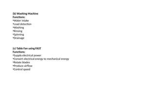 (b) Washing Machine
Functions:
•Water intake
•Load detection
•Washing
•Rinsing
•Spinning
•Drainage
(c) Table Fan using FAST
Functions:
•Supply electrical power
•Convert electrical energy to mechanical energy
•Rotate blades
•Produce airflow
•Control speed
 
