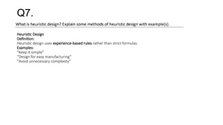 Q7.
Heuristic Design
Definition:
Heuristic design uses experience-based rules rather than strict formulas.
Examples:
“Keep it simple”
“Design for easy manufacturing”
“Avoid unnecessary complexity”
 