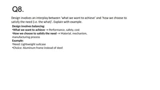 Q8.
Design involves balancing:
•What we want to achieve → Performance, safety, cost
•How we choose to satisfy the need → Material, mechanism,
manufacturing process
Example:
•Need: Lightweight suitcase
•Choice: Aluminum frame instead of steel
 
