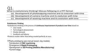 Evolutionary Thinking
•Evolutionary thinking is the process of continuous improvement of products over time based on:
• User needs
• Technological advancement
• Market demand
• Feedback and failures
•Products evolve rather than being created perfectly at once.
(a)•Early prototyping was manual (wood, clay models)
•Introduction of CNC machining
•Emergence of Rapid Prototyping
•Development of 3D Printing (Additive Manufacturing)
•Current stage:
Q1.
 