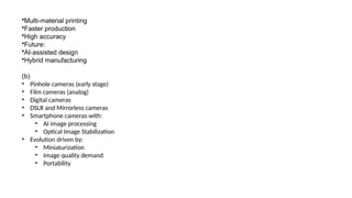 •Multi-material printing
•Faster production
•High accuracy
•Future:
•AI-assisted design
•Hybrid manufacturing
(b)
• Pinhole cameras (early stage)
• Film cameras (analog)
• Digital cameras
• DSLR and Mirrorless cameras
• Smartphone cameras with:
• AI image processing
• Optical Image Stabilization
• Evolution driven by:
• Miniaturization
• Image quality demand
• Portability
 