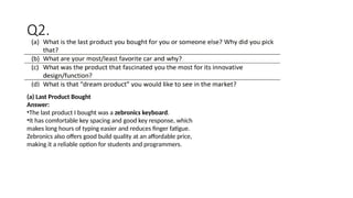 (a) Last Product Bought
Answer:
•The last product I bought was a zebronics keyboard.
•It has comfortable key spacing and good key response, which
makes long hours of typing easier and reduces finger fatigue.
Zebronics also offers good build quality at an affordable price,
making it a reliable option for students and programmers.
Q2.
 