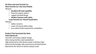 (b) Most and Least Favorite Car
Most Favorite Car: thar (Any Model)
•Reason:
• Excellent off-road capability
• Powerful engine options
• rugged and bold design
• Modern features with safety
Least Favorite Car: Maruti Suzuki Dzire
•Reason:
• Safety concerns
• Lower structural safety rating
• Less robust build compared to competitors
Product That Fascinated the Most
Tesla Cybertruck
Futuristic and unique angular design
Ultra-strong stainless steel exoskeleton
High performance with electric power and long range
Advanced technology with autonomous driving features
Represents the future of electric pickup trucks
 