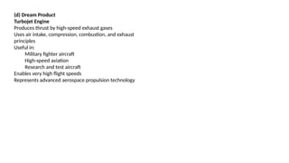 (d) Dream Product
Turbojet Engine
Produces thrust by high-speed exhaust gases
Uses air intake, compression, combustion, and exhaust
principles
Useful in:
Military fighter aircraft
High-speed aviation
Research and test aircraft
Enables very high flight speeds
Represents advanced aerospace propulsion technology
 