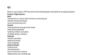 Product: Fidget Spinner
Birth
•Introduced as a stress-relief and focus-enhancing toy
•Simple mechanical design
•Low manufacturing cost
Growth
•Viral popularity through social media
•High demand globally
•Used by children and adults
•Multiple design variations
Maturity
•Market saturation
•Reduced novelty
•Sales stabilized
Decline (Death)
•Fading trend
•Overproduction
•Loss of consumer interest
•Replaced by new trending toys
Q3.
 