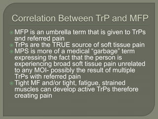  MFP is an umbrella term that is given to TrPs
and referred pain
 TrPs are the TRUE source of soft tissue pain
 MPS is more of a medical “garbage” term
expressing the fact that the person is
experiencing broad soft tissue pain unrelated
to any MOI- possibly the result of multiple
TrPs with referred pain
 Tight MF and/or tight, fatigue, strained
muscles can develop active TrPs therefore
creating pain
 