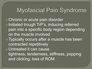 Chronic or acute pain disorder
Initiated trough TrP’s, inducing referred
pain into a specific body region depending
on the muscle involved
Typically occurs after a muscle has been
contracted repetitively
Untreated it can cause
tightness, tenderness, stiffness, popping
and clicking, loss of ROM
 