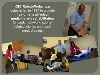 KSC RehabWorks was
established in 1997 to provide
free on-site physical
medicine and rehabilitation
for work, non-work, sports-
related injuries and post-
surgical cases.
 