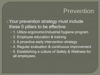 Your prevention strategy must include
these 5 pillars to be effective:
• 1. Utilize ergonomic/industrial hygiene program
• 2. Employee education & training
• 3. A proactive early intervention strategy
• 4. Regular evaluation & continuous improvement
• 5. Establishing a culture of Safety & Wellness for
all employees.
 