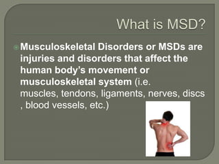 Musculoskeletal Disorders or MSDs are
injuries and disorders that affect the
human body’s movement or
musculoskeletal system (i.e.
muscles, tendons, ligaments, nerves, discs
, blood vessels, etc.)
 
