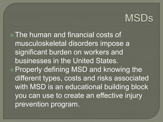 The human and financial costs of
musculoskeletal disorders impose a
significant burden on workers and
businesses in the United States.
Properly defining MSD and knowing the
different types, costs and risks associated
with MSD is an educational building block
you can use to create an effective injury
prevention program.
 