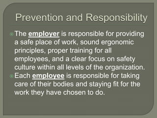 The employer is responsible for providing
a safe place of work, sound ergonomic
principles, proper training for all
employees, and a clear focus on safety
culture within all levels of the organization.
Each employee is responsible for taking
care of their bodies and staying fit for the
work they have chosen to do.
 