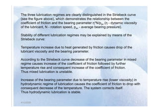 The three lubrication regimes are clearly distinguished in the Striebeck curve
(see the figure above), which demonstrates the relationship between the
coefficient of friction and the bearing parameter η*N/pav (η - dynamic viscosity
of the lubricant, N - rotation speed, pav - average bearing pressure).
Stability of different lubrication regimes may be explained by means of the
Striebeck curve:
Temperature increase due to heat generated by friction causes drop of the
lubricant viscosity and the bearing parameter.
4/12/2020
According to the Striebeck curve decrease of the bearing parameter in mixed
regime causes increase of the coefficient of friction followed by further
temperature rise and consequent increase of the coefficient of friction.
Thus mixed lubrication is unstable.
Increase of the bearing parameter due to temperature rise (lower viscosity) in
hydrodynamic regime of lubrication causes the coefficient of friction to drop with
consequent decrease of the temperature. The system corrects itself.
Thus hydrodynamic lubrication is stable.
4/12/2020
 