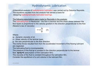 Hydrodynamic Lubrication
A theoretical analysis of hydrodynamic lubrication was carried out by Osborne Reynolds.
The equations resulted from the analysis has served a basis for
designing hydrodynamically lubricated bearings.
The following assumptions were made by Reynolds in the analysis:
The lubricating fluid is Newtonian - the flow is laminar and the shear stress between the
flow layers is proportional to the velocity gradient in the direction perpendicular to the flow
(Newton’s law of viscosity):
Where:
4/12/2020
Where:
η – dynamic viscosity of oil,
v – linear velocity of the laminar layer,
y - the axis perpendicular to the flow direction.
The inertia forces resulted from from the accelerated movement of the flowing lubricant
are neglected.
The lubricating fluid is incompressible.
The pressure of the fluid p is constant in the direction perpendicular to the laminar
flow: dp/dy=0 (assumption of thin lubrication film).
The viscosity of the fluid is constant throughout the lubrication film.
Consider the equilibrium of a unit volume in the lubricant film.
4/12/2020
 