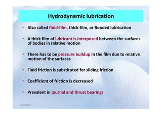 Hydrodynamic lubrication
• Also called fluid-film, thick-film, or flooded lubrication
• A thick film of lubricant is interposed between the surfaces
of bodies in relative motion
• There has to be pressure buildup in the film due to relative
motion of the surfaces
4/12/2020
4/12/2020
motion of the surfaces
• Fluid friction is substituted for sliding friction
• Coefficient of friction is decreased
• Prevalent in journal and thrust bearings
 