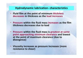Hydrodynamic lubrication- characteristics
• Fluid film at the point of minimum thickness
decreases in thickness as the load increases
• Pressure within the fluid mass increases as the film
thickness decreases due to load
4/12/2020
4/12/2020
• Pressure within the fluid mass is greatest at some
point approaching minimum clearance and lowest
at the point of maximum clearance (due to
divergence)
• Viscosity increases as pressure increases (more
resistance to shear)
 