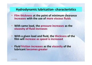 • Film thickness at the point of minimum clearance
increases with the use of more viscous fluids
• With same load, the pressure increases as the
viscosity of fluid increases
Hydrodynamic lubrication- characteristics
4/12/2020
4/12/2020
• With a given load and fluid, the thickness of the
film will increase as speed is increased
• Fluid friction increases as the viscosity of the
lubricant becomes greater
 