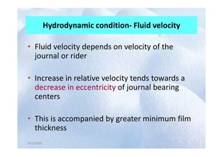 Hydrodynamic condition- Fluid velocity
• Fluid velocity depends on velocity of the
journal or rider
• Increase in relative velocity tends towards a
4/12/2020
4/12/2020
• Increase in relative velocity tends towards a
decrease in eccentricity of journal bearing
centers
• This is accompanied by greater minimum film
thickness
 