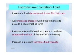 Hydrodynamic condition- Load
• Increase in load decreases minimum film thickness
• Also increases pressure within the film mass to
provide a counteracting force
4/12/2020
4/12/2020
• Pressure acts in all directions, hence it tends to
squeeze the oil out of the ends of the bearing
• Increase in pressure increases fluid viscosity
 