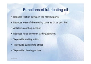 Functions of lubricating oil
Functions of lubricating oil
• Reduces friction between the moving parts
• Reduces wear of the moving parts as far as possible
• Acts like a cooling medium
Reduces noise between striking surfaces
4/12/2020
• Reduces noise between striking surfaces
• To provide sealing action
• To provide cushioning effect
• To provide cleaning action
4/12/2020
 