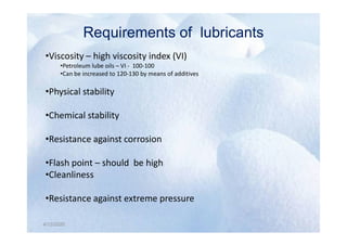 Requirements of lubricants
Requirements of lubricants
•Viscosity – high viscosity index (VI)
•Petroleum lube oils – VI - 100-100
•Can be increased to 120-130 by means of additives
•Physical stability
•Chemical stability
4/12/2020
•Resistance against corrosion
•Flash point – should be high
•Cleanliness
•Resistance against extreme pressure
4/12/2020
 
