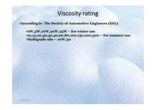 Viscosity rating
Viscosity rating
•According to The Society of Automotive Engineers (SAE)
•0W,5W,10W,20W,25W – for winter use
•10,15,20,30,40,50,60,80,100,150,200,300 – for summer use
•Multigrade oils – 10W/30
4/12/2020
4/12/2020
 