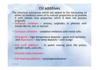 Oil additives
Oil additives
The chemical substances which are added to the lubricating oil
either to reinforce some of its natural properties or to provide
it with certain new properties which it does not possess
originally
 Oxidation inhibitors – amines, sulphides or phenols with
metals like tin, zinc or barium
 Corrosion inhibitors - oxidation inhibitors with metal salts
4/12/2020
 Detergents – high temperature deposits – gums and varnishes
and dispersants – low temp deposits – cold sludge
 Anti scuff additives - to polish moving parts like piston,
cylinder walls, cams etc.,
 Viscosity index improvers
 Anti foaming additives – polyorganosiloxanes
4/12/2020
 