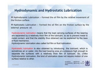 Hydrodynamic and Hydrostatic Lubrication
Hydrodynamic and Hydrostatic Lubrication
 Hydrodynamic Lubrication :- Formed the oil film by the relative movement of
the friction surface.
 Hydrostatic Lubrication :- Formed the oil film on the friction surface by the
external pressure oil.
Hydrodynamic lubrication means that the load carrying surfaces of the bearing
are separated by a relatively thick film of the lubricant, so as to prevent metal to
4/12/2020 4
are separated by a relatively thick film of the lubricant, so as to prevent metal to
metal contact, and that the stability thus obtained can be explained by the laws
of fluid mechanics .
Hydrodynamic lubrication also called full film or fluid lubrication.
Hydrostatic lubrication is also obtained by introducing the lubricant, which is
sometimes air or water, into the load bearing area at a pressure high enough to
separate the surfaces with a relatively thick film of lubricant. So, unlike
Hydrodynamic lubrication, the kind of lubrication does not require motion of one
surface relative to other.
NATIONAL INSTITUTE OF
TECHNOLOGY, SRINAGAR, J & K,
INDIA
 