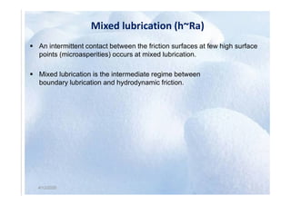 Mixed lubrication (h~Ra)
 An intermittent contact between the friction surfaces at few high surface
points (microasperities) occurs at mixed lubrication.
 Mixed lubrication is the intermediate regime between
boundary lubrication and hydrodynamic friction.
4/12/2020
4/12/2020
 
