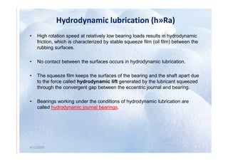 Hydrodynamic lubrication (h»Ra)
• High rotation speed at relatively low bearing loads results in hydrodynamic
friction, which is characterized by stable squeeze film (oil film) between the
rubbing surfaces.
• No contact between the surfaces occurs in hydrodynamic lubrication.
• The squeeze film keeps the surfaces of the bearing and the shaft apart due
to the force called hydrodynamic lift generated by the lubricant squeezed
4/12/2020
to the force called hydrodynamic lift generated by the lubricant squeezed
through the convergent gap between the eccentric journal and bearing.
• Bearings working under the conditions of hydrodynamic lubrication are
called hydrodynamic journal bearings.
4/12/2020
 