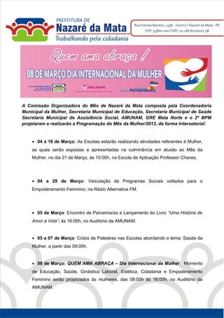 A Comissão Organizadora do Mês de Nazaré da Mata composta pela Coordenadoria
Municipal da Mulher, Secretaria Municipal de Educação, Secretaria Municipal de Saúde
Secretaria Municipal de Assistência Social, AMUNAM, GRE Mata Norte e o 2º BPM
projetaram e realizarão a Programação do Mês da Mulher/2013, de forma Intersetorial:


    • 04 a 18 de Março: As Escolas estarão realizando atividades referentes à Mulher,
    as quais serão expostas e apresentadas na culminância em alusão ao Mês da
    Mulher, no dia 21 de Março, às 15:00h, na Escola de Aplicação Professor Chaves.




    • 04 a 29 de Março: Veiculação de Programas Sociais voltados para o
    Empoderamento Feminino, na Rádio Alternativa FM.




    • 05 de Março: Encontro de Parceiros/as e Lançamento do Livro “Uma História de
    Amor à Vida”; às 16:00h, no Auditório da AMUNAM.


    • 05 a 07 de Março: Ciclos de Palestras nas Escolas abordando o tema: Saúde da
    Mulher, a partir das 09:00h.


    • 08 de Março: QUEM AMA ABRAÇA – Dia Internacional da Mulher. Momento
    de Educação, Saúde, Ginástica Laboral, Estética, Cidadania e Empoderamento
    Feminino serão propiciados às mulheres, das 08:00h às 16:00h, no Auditório da
    AMUNAM.
 