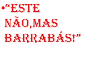 •“ESTE
 NÃO,MAS
 BARRABÁS!”
 