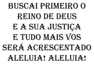 Buscai primeiro o
   Reino de Deus
  E a sua justiça
  E tudo mais vos
será acrescentado
 Aleluia! Aleluia!
 