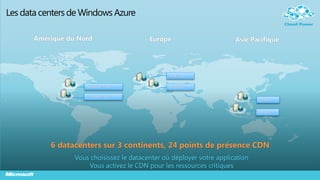 Les data centers de Windows Azure

       Amérique du Nord                    Europe                       Asie Pacifique




                                                 N. Europe


                      N. Central – U.S.          W. Europe

                     S. Central – U.S.
                                                                                E. Asia


                                                                                S.E. Asia




           6 datacenters sur 3 continents, 24 points de présence CDN
                  Vous choisissez le datacenter où déployer votre application
                      Vous activez le CDN pour les ressources critiques
 