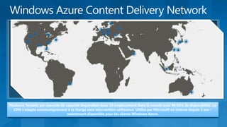 Plusieurs Terabits par seoncde de capacité disponibles dans 24 emplacement dans le monde avec 99.95% de disponibilité. Le
  CDN s’adapte automatiquement à la charge sans intervention utilisateur. Utilisé par Microsoft en interne depuis 3 ans –
                                   maintenant disponible pour les clients Windows Azure.
 