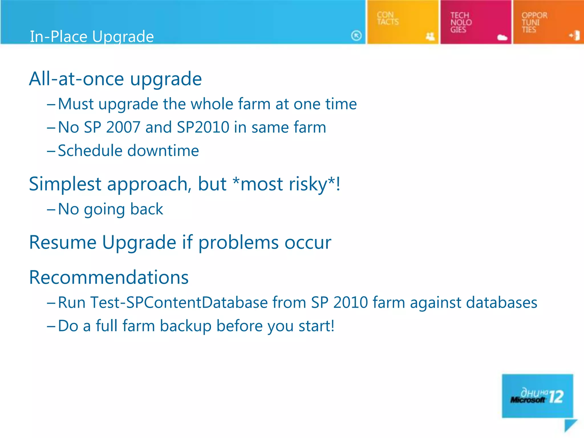 In-Place Upgrade

All-at-once upgrade
  – Must upgrade the whole farm at one time
  – No SP 2007 and SP2010 in same farm
  – Schedule downtime

Simplest approach, but *most risky*!
  – No going back

Resume Upgrade if problems occur
Recommendations
  – Run Test-SPContentDatabase from SP 2010 farm against databases
  – Do a full farm backup before you start!
 