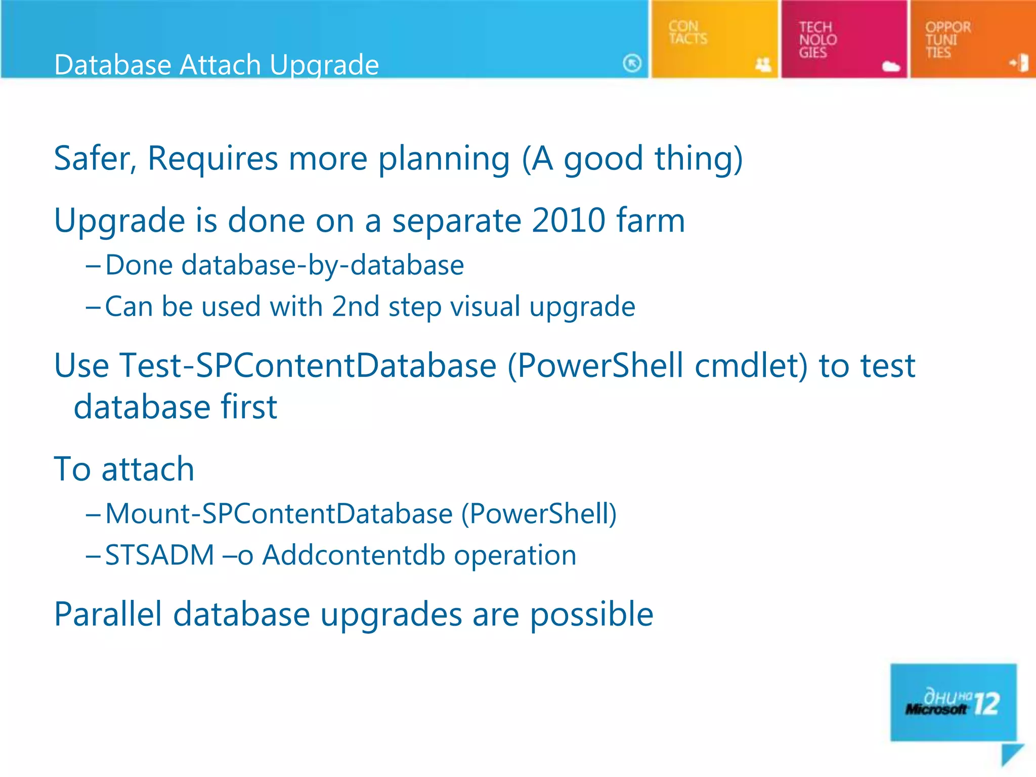 Database Attach Upgrade


Safer, Requires more planning (A good thing)
Upgrade is done on a separate 2010 farm
  – Done database-by-database
  – Can be used with 2nd step visual upgrade

Use Test-SPContentDatabase (PowerShell cmdlet) to test
 database first
To attach
  – Mount-SPContentDatabase (PowerShell)
  – STSADM –o Addcontentdb operation

Parallel database upgrades are possible
 