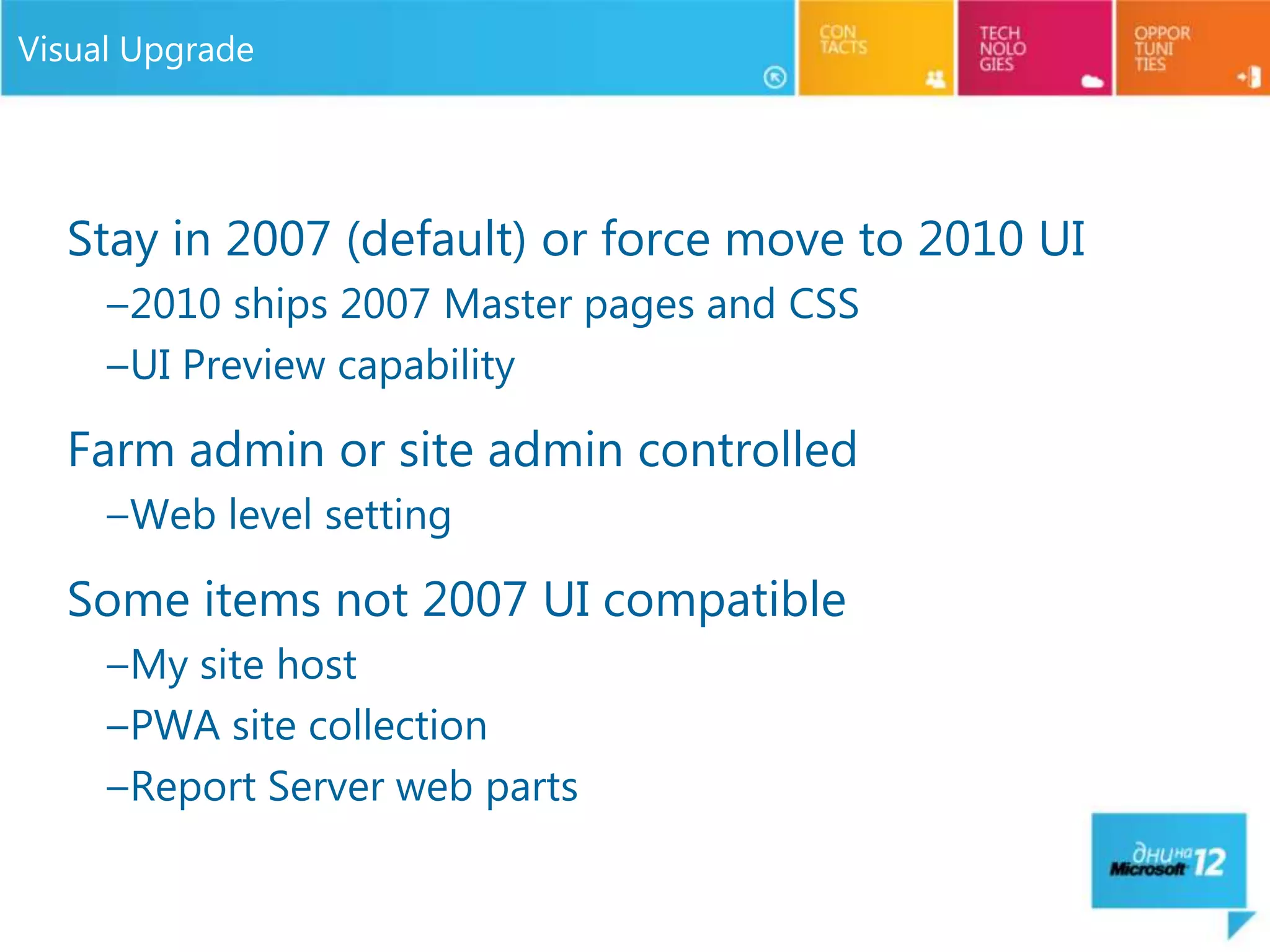 Visual Upgrade




  Stay in 2007 (default) or force move to 2010 UI
     –2010 ships 2007 Master pages and CSS
     –UI Preview capability

  Farm admin or site admin controlled
     –Web level setting

  Some items not 2007 UI compatible
     –My site host
     –PWA site collection
     –Report Server web parts
 