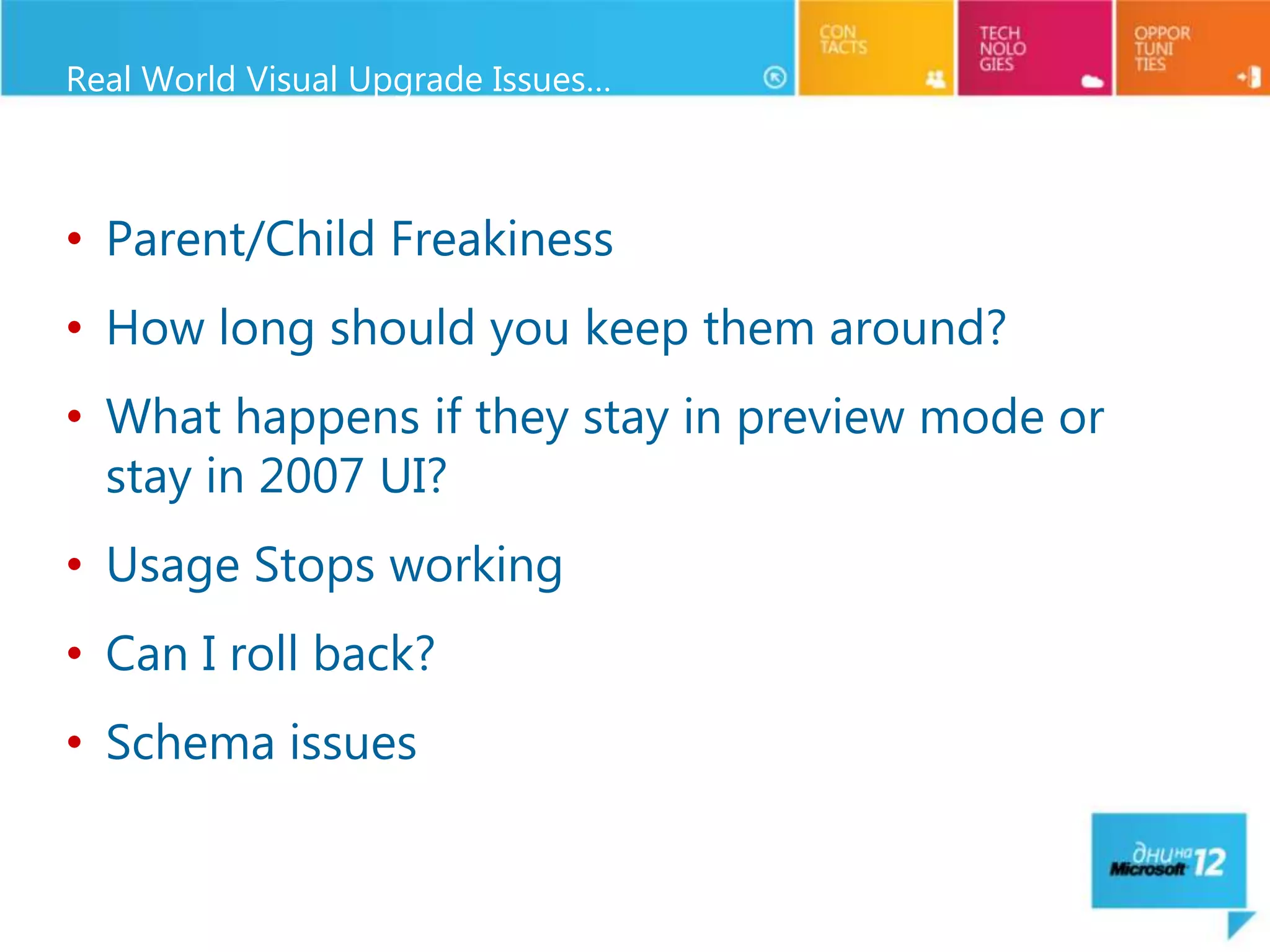 Real World Visual Upgrade Issues…



• Parent/Child Freakiness
• How long should you keep them around?
• What happens if they stay in preview mode or
  stay in 2007 UI?
• Usage Stops working
• Can I roll back?
• Schema issues
 