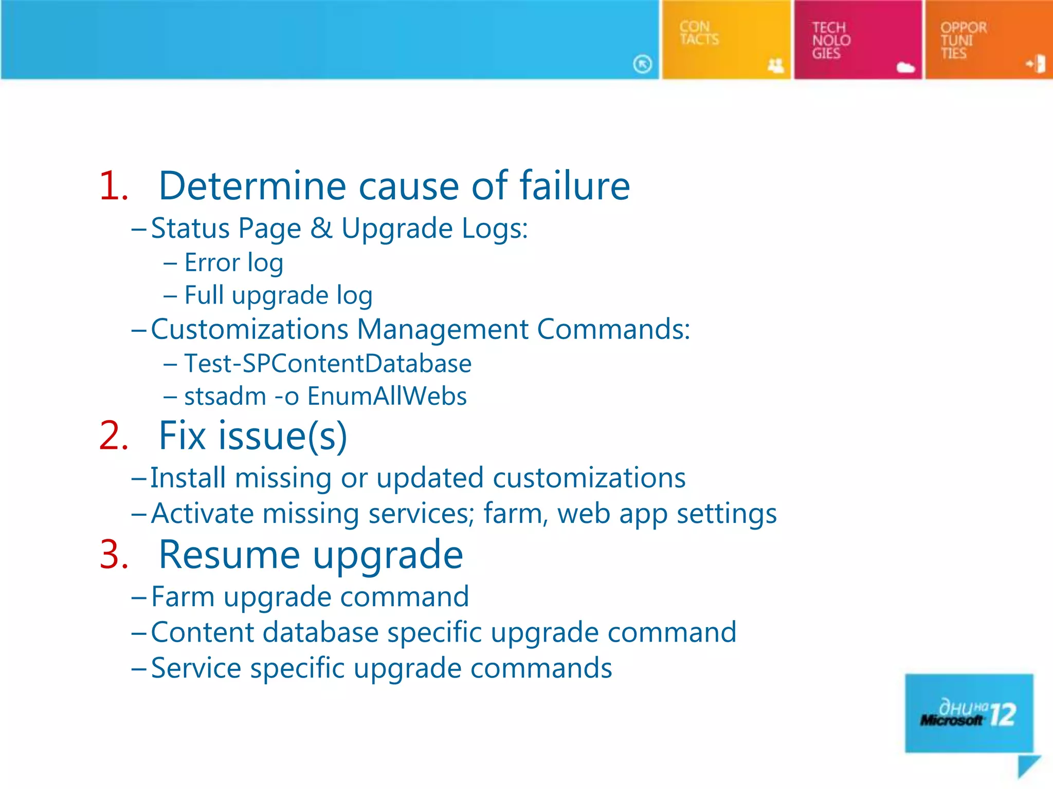 Common Upgrade Failure Issues & Recovery


   1. Determine cause of failure
     – Status Page & Upgrade Logs:
       – Error log
       – Full upgrade log
     – Customizations Management Commands:
       – Test-SPContentDatabase
       – stsadm -o EnumAllWebs
   2. Fix issue(s)
     – Install missing or updated customizations
     – Activate missing services; farm, web app settings
   3. Resume upgrade
     – Farm upgrade command
     – Content database specific upgrade command
     – Service specific upgrade commands
 