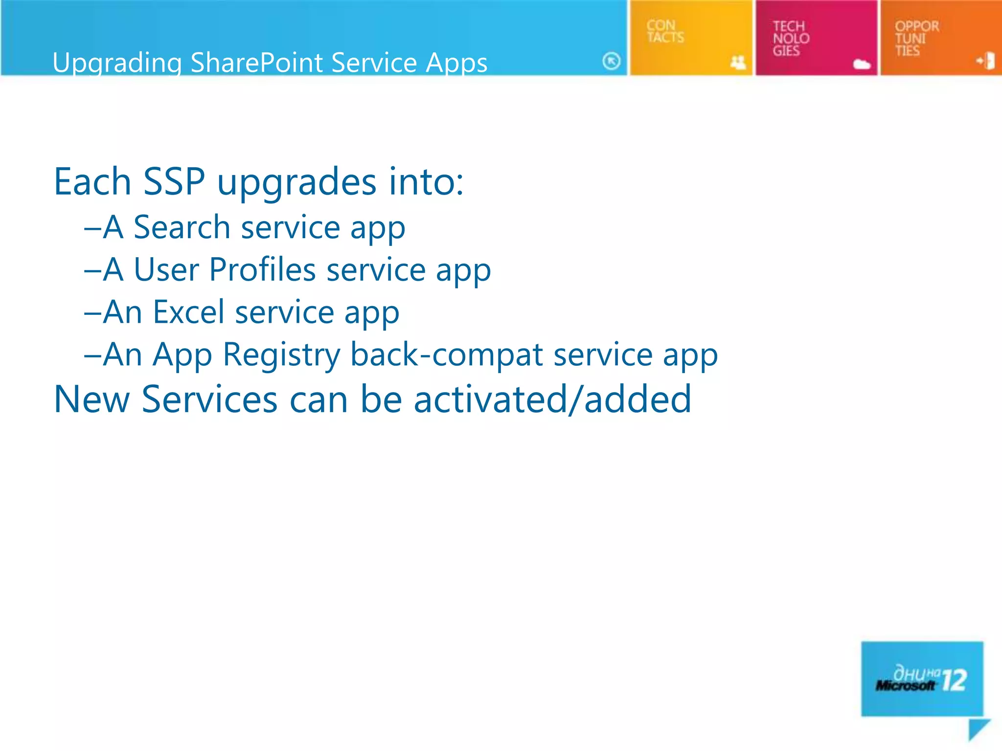 Upgrading SharePoint Service Apps



Each SSP upgrades into:
  –A Search service app
  –A User Profiles service app
  –An Excel service app
  –An App Registry back-compat service app
New Services can be activated/added
 