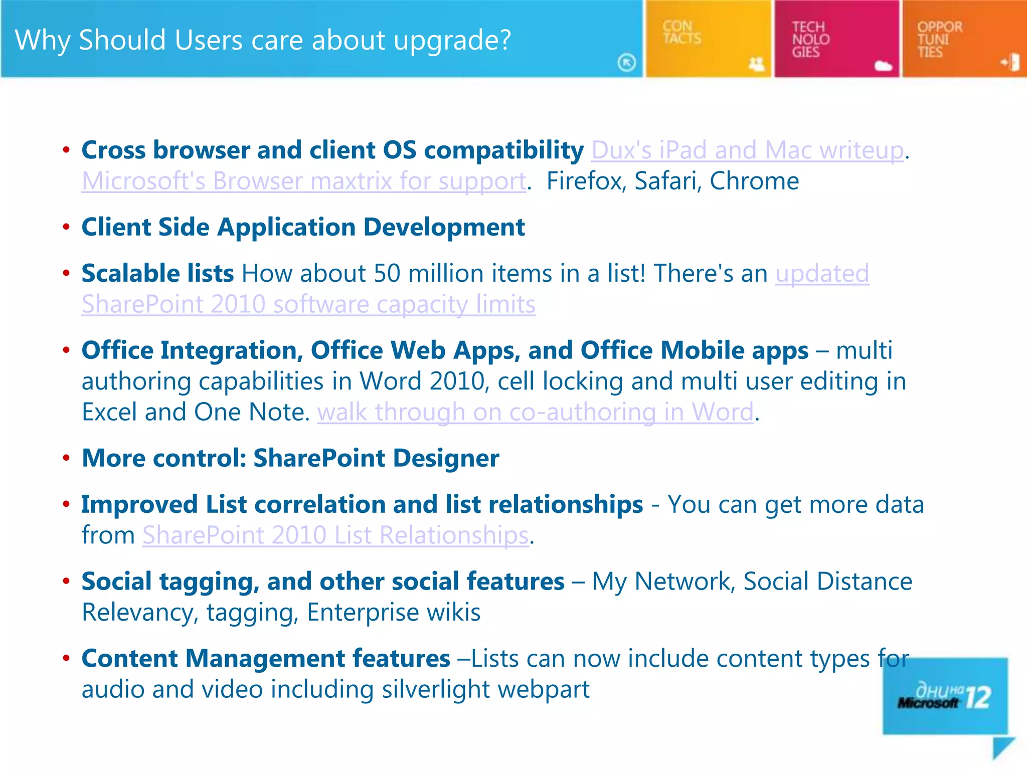 Why Should Users care about upgrade?


   • Cross browser and client OS compatibility Dux's iPad and Mac writeup.
     Microsoft's Browser maxtrix for support. Firefox, Safari, Chrome
   • Client Side Application Development
   • Scalable lists How about 50 million items in a list! There's an updated
     SharePoint 2010 software capacity limits
   • Office Integration, Office Web Apps, and Office Mobile apps – multi
     authoring capabilities in Word 2010, cell locking and multi user editing in
     Excel and One Note. walk through on co-authoring in Word.
   • More control: SharePoint Designer
   • Improved List correlation and list relationships - You can get more data
     from SharePoint 2010 List Relationships.
   • Social tagging, and other social features – My Network, Social Distance
     Relevancy, tagging, Enterprise wikis
   • Content Management features –Lists can now include content types for
     audio and video including silverlight webpart
 