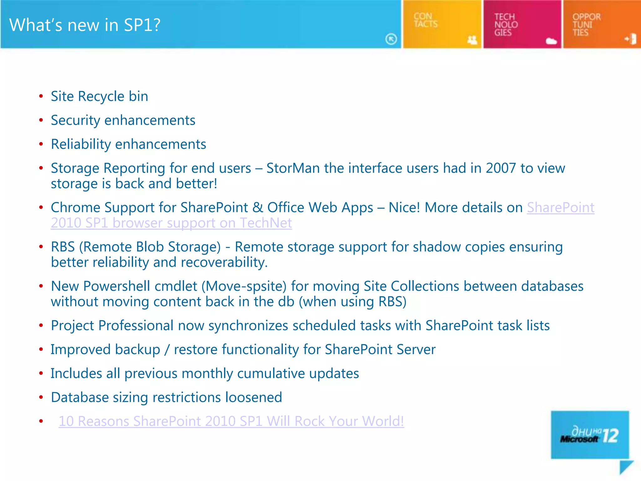 What’s new in SP1?


   • Site Recycle bin
   • Security enhancements
   • Reliability enhancements
   • Storage Reporting for end users – StorMan the interface users had in 2007 to view
     storage is back and better!
   • Chrome Support for SharePoint & Office Web Apps – Nice! More details on SharePoint
     2010 SP1 browser support on TechNet
   • RBS (Remote Blob Storage) - Remote storage support for shadow copies ensuring
     better reliability and recoverability.
   • New Powershell cmdlet (Move-spsite) for moving Site Collections between databases
     without moving content back in the db (when using RBS)
   • Project Professional now synchronizes scheduled tasks with SharePoint task lists
   • Improved backup / restore functionality for SharePoint Server
   • Includes all previous monthly cumulative updates
   • Database sizing restrictions loosened
   •   10 Reasons SharePoint 2010 SP1 Will Rock Your World!
 
