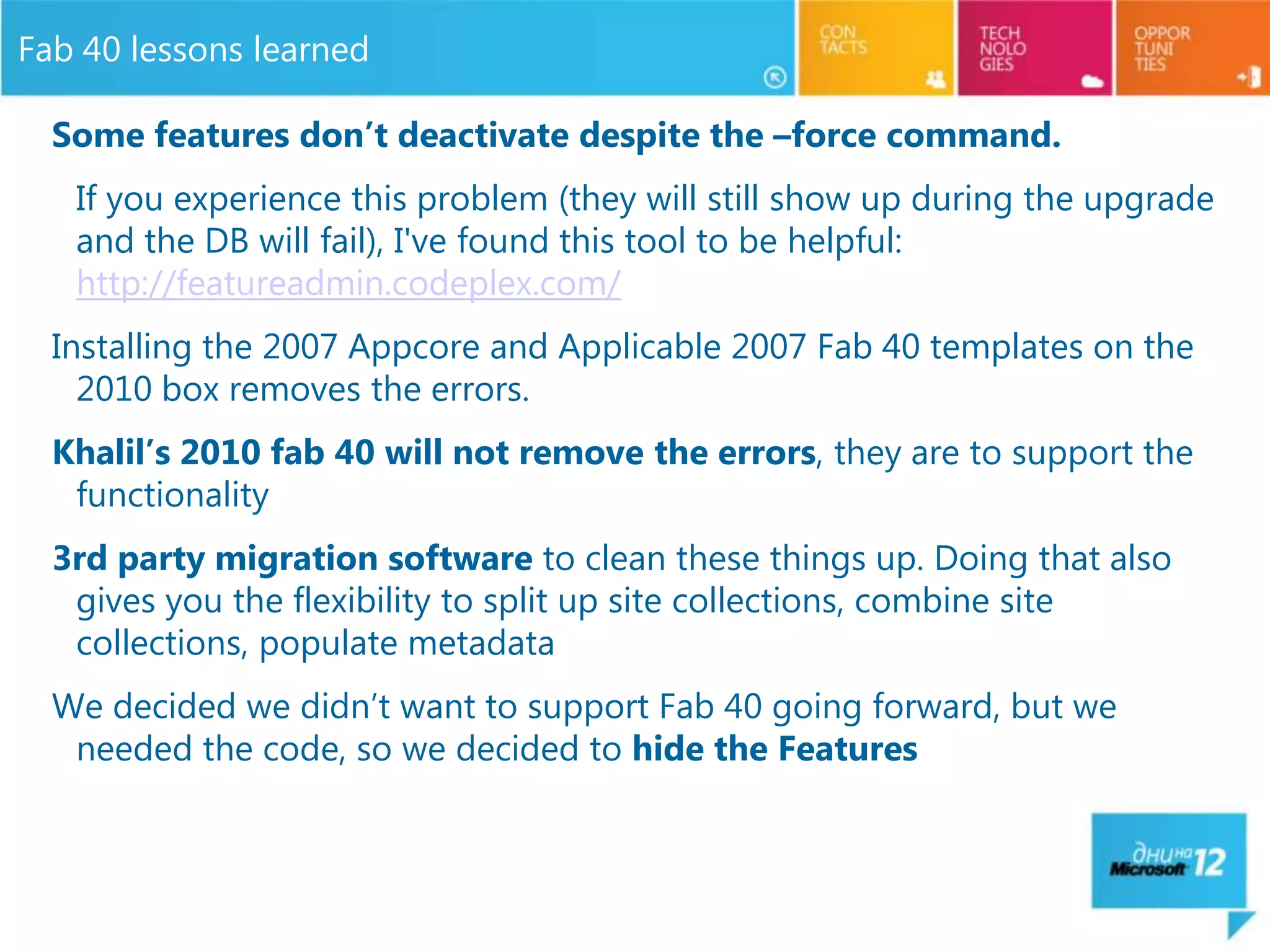 Fab 40 lessons learned

  Some features don’t deactivate despite the –force command.
   If you experience this problem (they will still show up during the upgrade
   and the DB will fail), I've found this tool to be helpful:
   http://featureadmin.codeplex.com/
  Installing the 2007 Appcore and Applicable 2007 Fab 40 templates on the
    2010 box removes the errors.
  Khalil’s 2010 fab 40 will not remove the errors, they are to support the
   functionality
  3rd party migration software to clean these things up. Doing that also
   gives you the flexibility to split up site collections, combine site
   collections, populate metadata
  We decided we didn’t want to support Fab 40 going forward, but we
   needed the code, so we decided to hide the Features
 