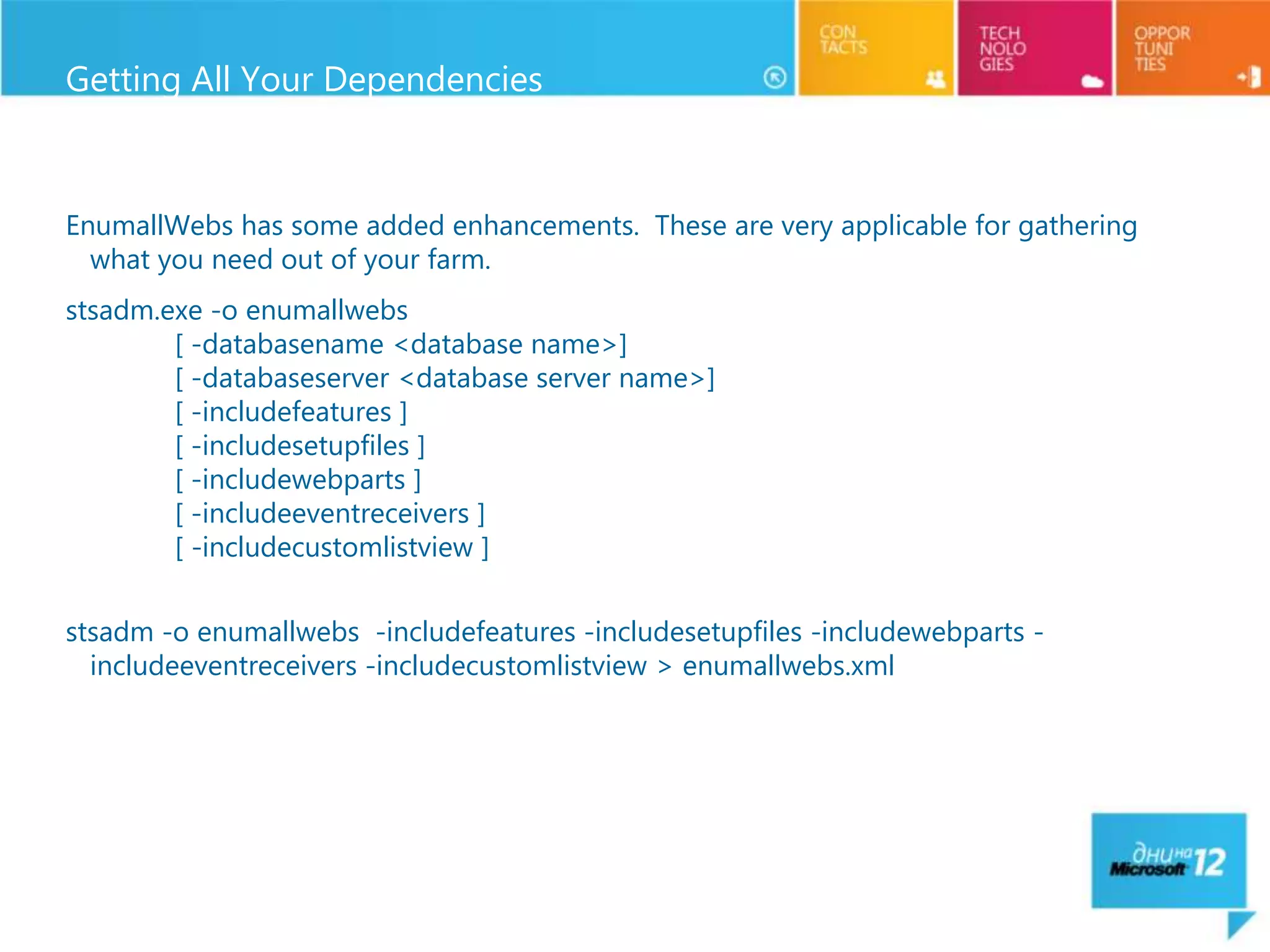 Getting All Your Dependencies



EnumallWebs has some added enhancements. These are very applicable for gathering
  what you need out of your farm.
stsadm.exe -o enumallwebs
        [ -databasename <database name>]
        [ -databaseserver <database server name>]
        [ -includefeatures ]
        [ -includesetupfiles ]
        [ -includewebparts ]
        [ -includeeventreceivers ]
        [ -includecustomlistview ]


stsadm -o enumallwebs -includefeatures -includesetupfiles -includewebparts -
  includeeventreceivers -includecustomlistview > enumallwebs.xml
 